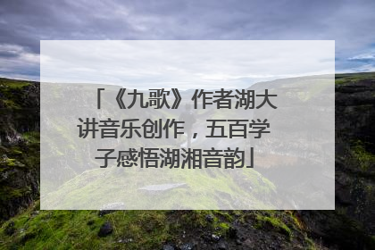 《九歌》作者湖大讲音乐创作，五百学子感悟湖湘音韵