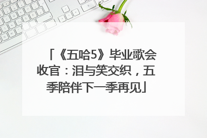 《五哈5》毕业歌会收官：泪与笑交织，五季陪伴下一季再见