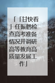 「甘快看」任振鹤检查高考准备情况并调研高等教育高质量发展工作