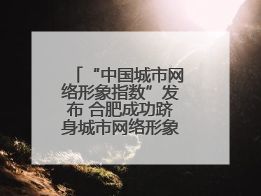 “中国城市网络形象指数”发布 合肥成功跻身城市网络形象榜单第一方阵