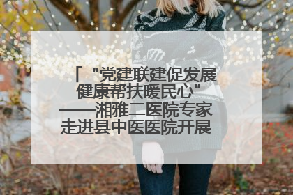“党建联建促发展 健康帮扶暖民心”——湘雅二医院专家走进县中医医院开展健康帮扶活动