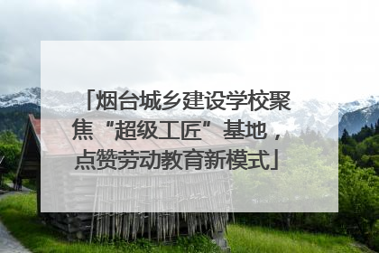 烟台城乡建设学校聚焦“超级工匠”基地，点赞劳动教育新模式