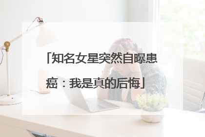 知名女星突然自曝患癌：我是真的后悔