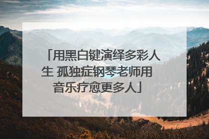 用黑白键演绎多彩人生 孤独症钢琴老师用音乐疗愈更多人