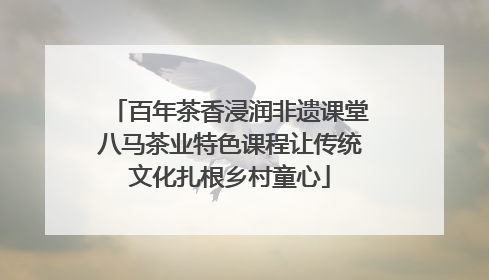 百年茶香浸润非遗课堂八马茶业特色课程让传统文化扎根乡村童心