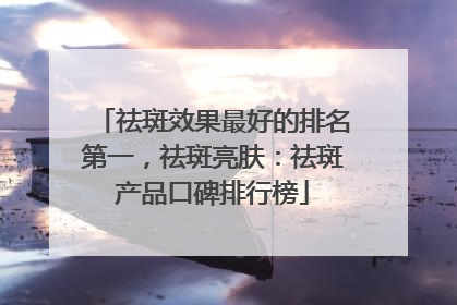 祛斑效果最好的排名第一，祛斑亮肤：祛斑产品口碑排行榜