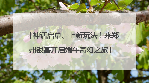 神话启幕、上新玩法！来郑州银基开启端午奇幻之旅