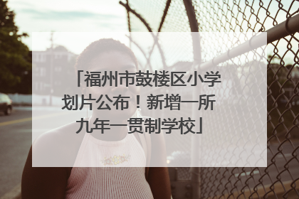 福州市鼓楼区小学划片公布！新增一所九年一贯制学校