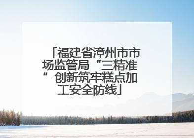 福建省漳州市市场监管局“三精准”创新筑牢糕点加工安全防线