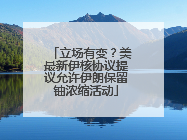立场有变？美最新伊核协议提议允许伊朗保留铀浓缩活动