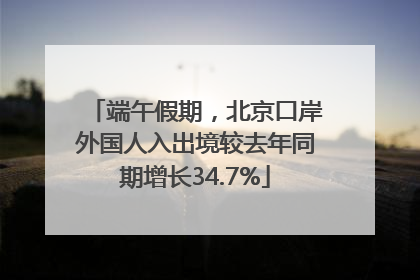 端午假期，北京口岸外国人入出境较去年同期增长34.7%