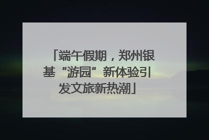 端午假期，郑州银基“游园”新体验引发文旅新热潮