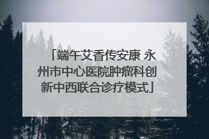 端午艾香传安康 永州市中心医院肿瘤科创新中西联合诊疗模式