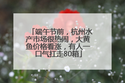端午节前，杭州水产市场很热闹，大黄鱼价格看涨，有人一口气扛走80箱