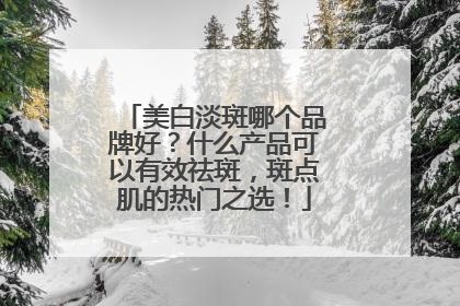 美白淡斑哪个品牌好？什么产品可以有效祛斑，斑点肌的热门之选！