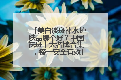 美白淡斑补水护肤品哪个好？中国祛斑十大名牌合集，榜一安全有效