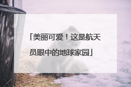 美丽可爱！这是航天员眼中的地球家园