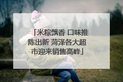 米粽飘香 口味推陈出新 菏泽各大超市迎来销售高峰