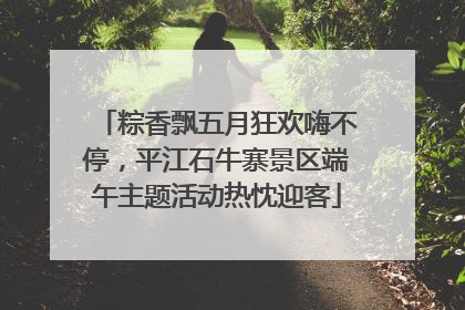 粽香飘五月狂欢嗨不停，平江石牛寨景区端午主题活动热忱迎客