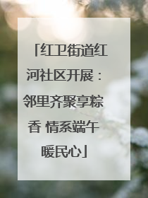 红卫街道红河社区开展：邻里齐聚享粽香 情系端午暖民心