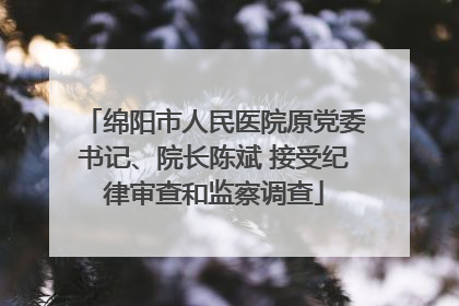 绵阳市人民医院原党委书记、院长陈斌 接受纪律审查和监察调查
