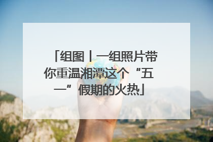 组图丨一组照片带你重温湘潭这个“五一”假期的火热