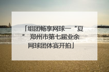 组团畅享网球一“夏” 郑州市第七届业余网球团体赛开拍