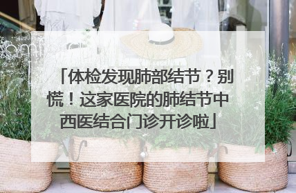 体检发现肺部结节？别慌！这家医院的肺结节中西医结合门诊开诊啦