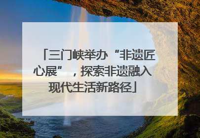 三门峡举办“非遗匠心展”，探索非遗融入现代生活新路径