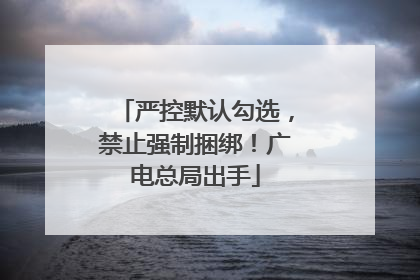 严控默认勾选，禁止强制捆绑！广电总局出手
