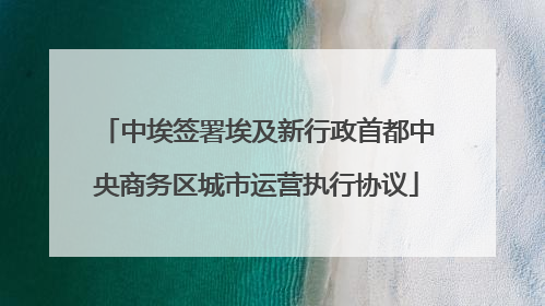 中埃签署埃及新行政首都中央商务区城市运营执行协议
