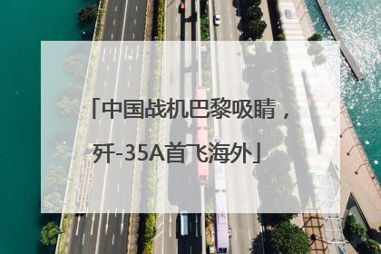中国战机巴黎吸睛，歼-35A首飞海外