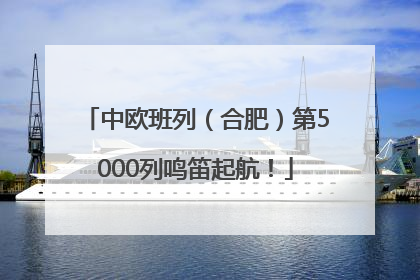 中欧班列（合肥）第5000列鸣笛起航！