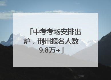 中考考场安排出炉，荆州报名人数9.8万+