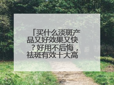 买什么淡斑产品又好效果又快？好用不后悔，祛斑有效十大高性价比品牌