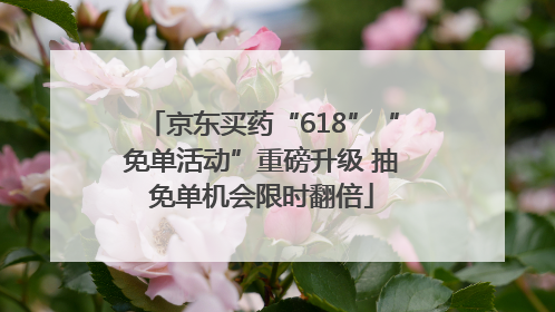 京东买药“618”“免单活动”重磅升级 抽免单机会限时翻倍