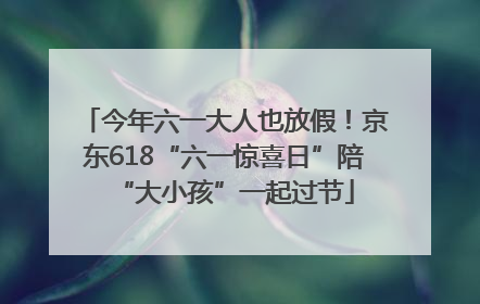 今年六一大人也放假！京东618“六一惊喜日”陪“大小孩”一起过节