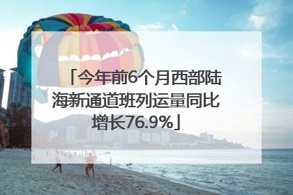 今年前6个月西部陆海新通道班列运量同比增长76.9%