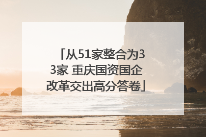 从51家整合为33家 重庆国资国企改革交出高分答卷