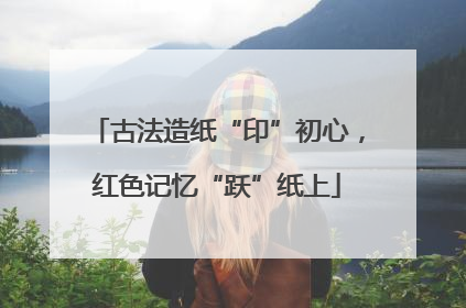 古法造纸“印”初心，红色记忆“跃”纸上