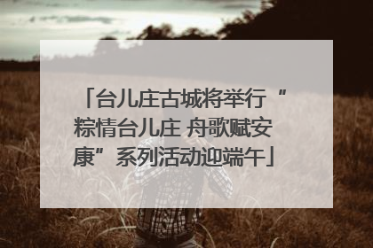 台儿庄古城将举行“粽情台儿庄 舟歌赋安康”系列活动迎端午
