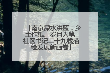 南京溧水洪蓝：乡土作纸、岁月为笔 社区书记二十九载描绘发展新画卷