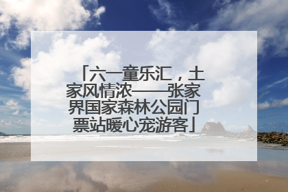 六一童乐汇，土家风情浓——张家界国家森林公园门票站暖心宠游客