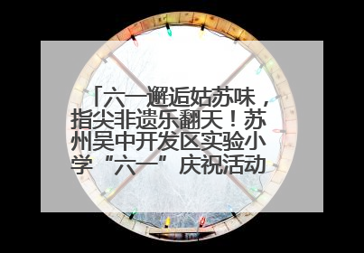 六一邂逅姑苏味，指尖非遗乐翻天！苏州吴中开发区实验小学“六一”庆祝活动精彩纷呈