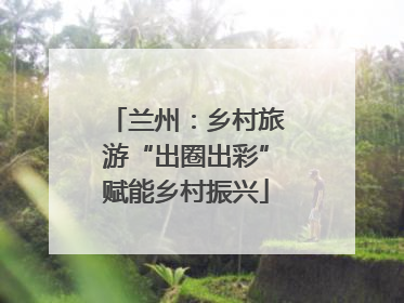 兰州：乡村旅游“出圈出彩”赋能乡村振兴