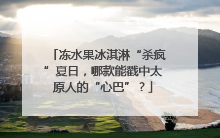 冻水果冰淇淋“杀疯”夏日，哪款能戳中太原人的“心巴”？