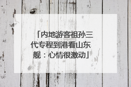 内地游客祖孙三代专程到港看山东舰：心情很激动