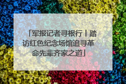军报记者寻根行丨踏访红色纪念场馆追寻革命先辈齐家之道