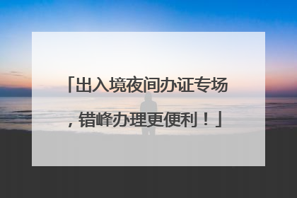 出入境夜间办证专场，错峰办理更便利！