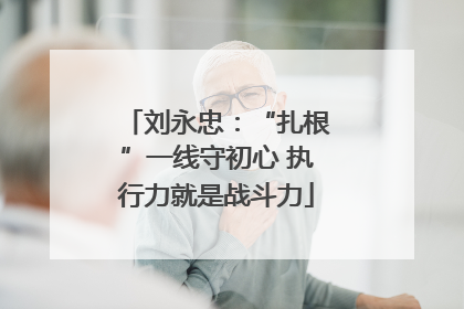 刘永忠：“扎根”一线守初心 执行力就是战斗力